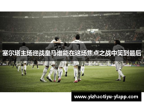 塞尔塔主场迎战皇马谁能在这场焦点之战中笑到最后